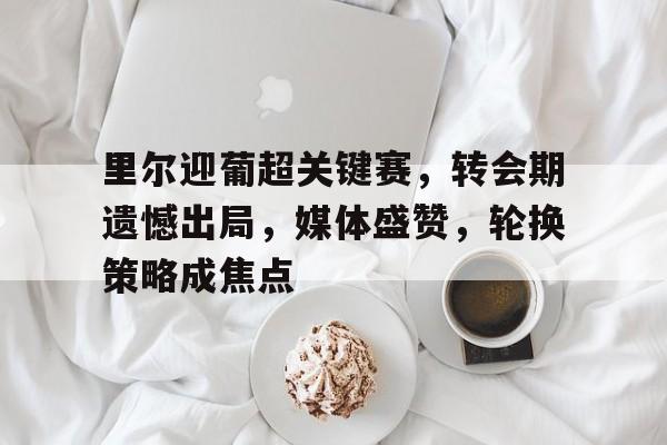 英雄联盟赔率-关于里尔迎葡超关键赛,转会期遗憾出局,媒体盛赞,轮换策略成焦点的信息