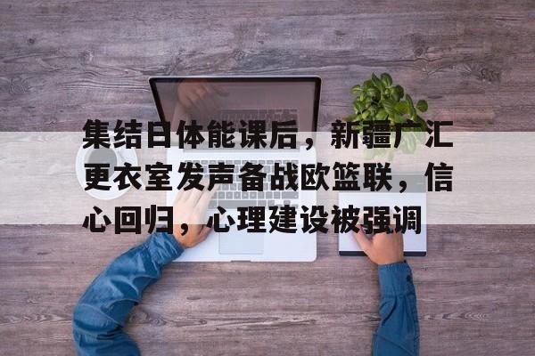 关于集结日体能课后，新疆广汇更衣室发声备战欧篮联，信心回归，心理建设被强调的信息